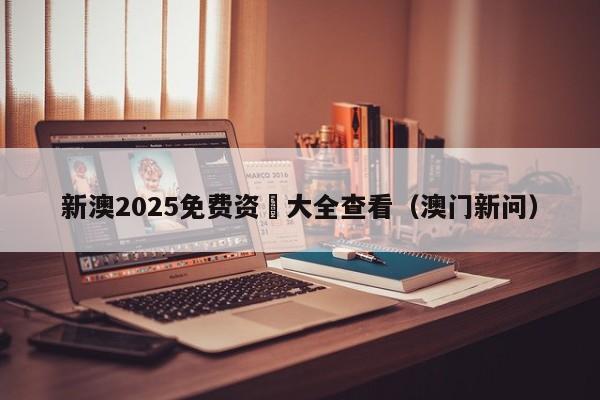 新澳2025免费资枓大全查看（澳门新问）