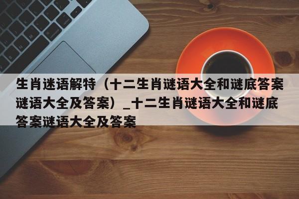 生肖迷语解特（十二生肖谜语大全和谜底答案谜语大全及答案）_十二生肖谜语大全和谜底答案谜语大全及答案