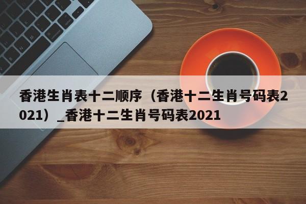 香港生肖表十二顺序（香港十二生肖号码表2021）_香港十二生肖号码表2021