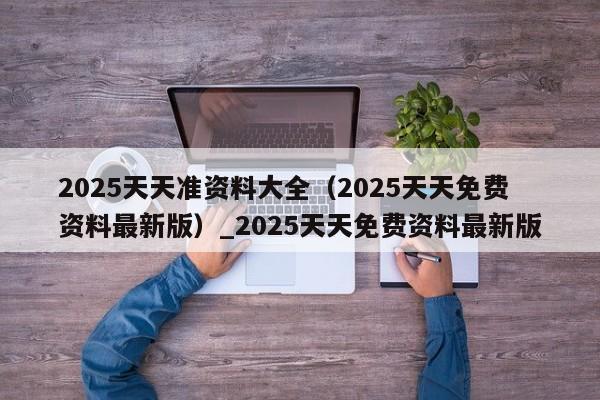 2025天天准资料大全（2025天天免费资料最新版）_2025天天免费资料最新版