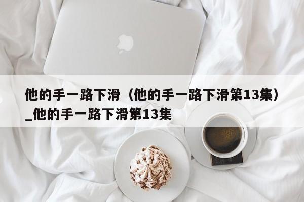他的手一路下滑（他的手一路下滑第13集）_他的手一路下滑第13集