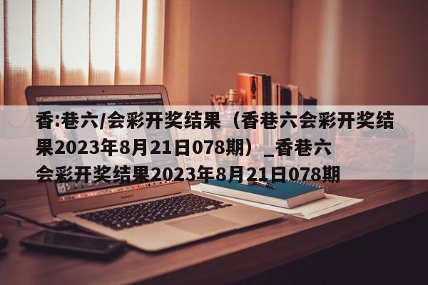 香:巷六/会彩开奖结果（香巷六会彩开奖结果2023年8月21日078期）_香巷六会彩开奖结果2023年8月21日078期