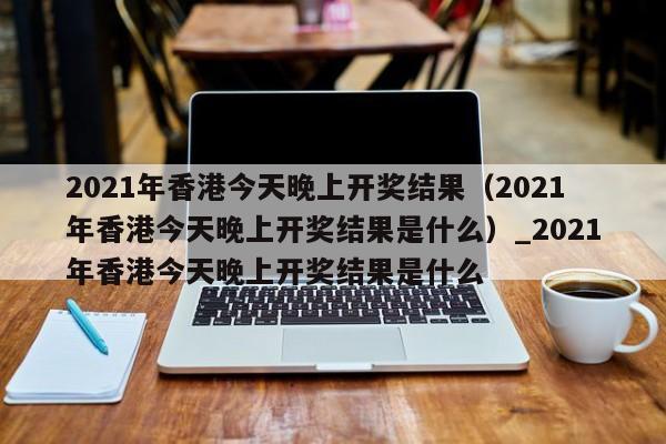 2021年香港今天晚上开奖结果（2021年香港今天晚上开奖结果是什么）_2021年香港今天晚上开奖结果是什么