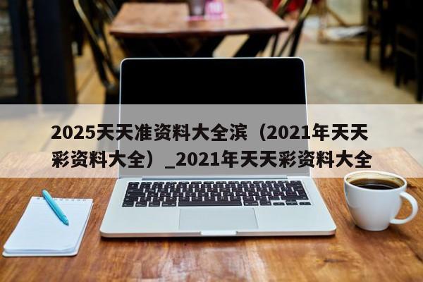 2025天天准资料大全滨（2021年天天彩资料大全）_2021年天天彩资料大全